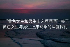 “黃色女生和男生上床啊啊啊”關(guān)于黃色女生與男生上床現象的深度探討