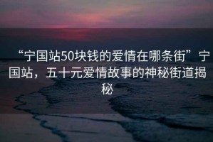 “寧國站50塊錢(qián)的愛(ài)情在哪條街”寧國站，五十元愛(ài)情故事的神秘街道揭秘