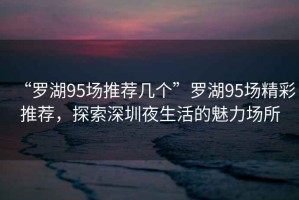 “羅湖95場(chǎng)推薦幾個(gè)”羅湖95場(chǎng)精彩推薦，探索深圳夜生活的魅力場(chǎng)所