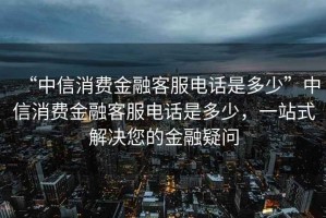 “中信消費金融客服電話(huà)是多少”中信消費金融客服電話(huà)是多少，一站式解決您的金融疑問(wèn)