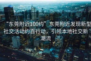 “東莞附近100約”東莞附近發(fā)現新型社交活動(dòng)約百行動(dòng)，引領(lǐng)本地社交新潮流