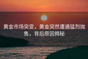 黃金市場(chǎng)突變，黃金突然遭遇猛烈拋售，背后原因揭秘