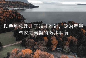 以色列總理兒子婚禮推遲，政治考量與家庭溫馨的微妙平衡