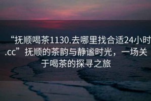“撫順喝茶1130.去哪里找合適24小時(shí).cc”撫順的茶韻與靜謐時(shí)光，一場(chǎng)關(guān)于喝茶的探尋之旅