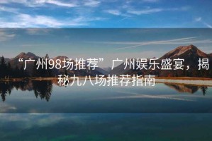 “廣州98場(chǎng)推薦”廣州娛樂(lè )盛宴，揭秘九八場(chǎng)推薦指南