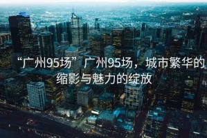“廣州95場(chǎng)”廣州95場(chǎng)，城市繁華的縮影與魅力的綻放