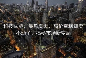 科技賦能，最熱夏天，高價(jià)雪糕卻賣(mài)不動(dòng)了，揭秘市場(chǎng)新變局