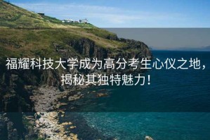 福耀科技大學(xué)成為高分考生心儀之地，揭秘其獨特魅力！