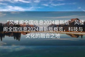 “風(fēng)樓閣全國信息2024最新版”風(fēng)樓閣全國信息2024最新版概覽，科技與文化的融合之地