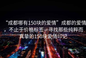 “成都哪有150塊的愛(ài)情”成都的愛(ài)情，不止于價(jià)格標簽—尋找那些純粹而真摯的150塊愛(ài)情印記