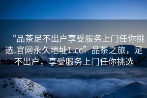 “品茶足不出戶(hù)享受服務(wù)上門(mén)任你挑選.官網(wǎng)永久地址1.cc”品茶之旅，足不出戶(hù)，享受服務(wù)上門(mén)任你挑選
