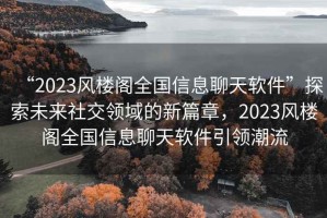 “2023風(fēng)樓閣全國信息聊天軟件”探索未來(lái)社交領(lǐng)域的新篇章，2023風(fēng)樓閣全國信息聊天軟件引領(lǐng)潮流