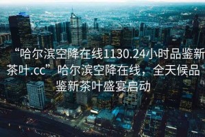 “哈爾濱空降在線(xiàn)1130.24小時(shí)品鑒新茶葉.cc”哈爾濱空降在線(xiàn)，全天候品鑒新茶葉盛宴啟動(dòng)