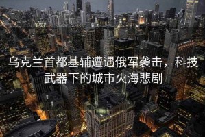 烏克蘭首都基輔遭遇俄軍襲擊，科技武器下的城市火海悲劇
