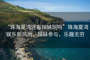 “珠海夏灣還有妹妹玩嗎”珠海夏灣娛樂(lè )新風(fēng)尚，妹妹參與，樂(lè )趣無(wú)窮