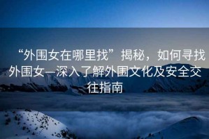 “外圍女在哪里找”揭秘，如何尋找外圍女—深入了解外圍文化及安全交往指南