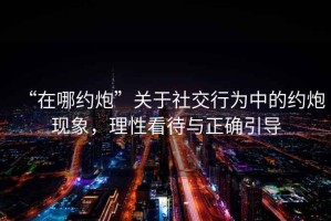 “在哪約炮”關(guān)于社交行為中的約炮現象，理性看待與正確引導