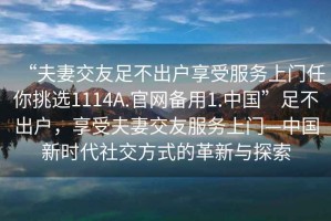 “夫妻交友足不出戶(hù)享受服務(wù)上門(mén)任你挑選1114A.官網(wǎng)備用1.中國”足不出戶(hù)，享受夫妻交友服務(wù)上門(mén)—中國新時(shí)代社交方式的革新與探索