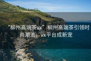 “柳州高端茶vx”柳州高端茶引領(lǐng)時(shí)尚潮流，vx平臺成新寵