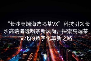 “長(cháng)沙高端海選喝茶VX”科技引領(lǐng)長(cháng)沙高端海選喝茶新風(fēng)尚，探索高端茶文化的數字化革新之路