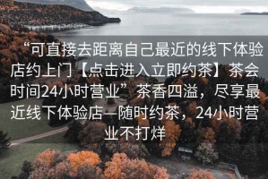 “可直接去距離自己最近的線(xiàn)下體驗店約上門(mén)【點(diǎn)擊進(jìn)入立即約茶】茶會(huì )時(shí)間24小時(shí)營(yíng)業(yè)”茶香四溢，盡享最近線(xiàn)下體驗店—隨時(shí)約茶，24小時(shí)營(yíng)業(yè)不打烊