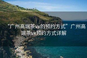 “廣州高端茶vx的預約方式”廣州高端茶vx預約方式詳解