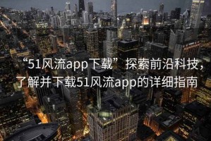 “51風(fēng)流app下載”探索前沿科技，了解并下載51風(fēng)流app的詳細指南