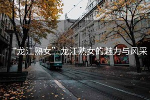 “龍江熟女”龍江熟女的魅力與風(fēng)采