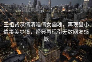 王祖賢深情清唱倩女幽魂，再現聶小倩凄美夢(mèng)境，經(jīng)典再現引無(wú)數網(wǎng)友感慨