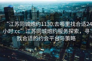 “江蘇同城炮約1130.去哪里找合適24小時(shí).cc”江蘇同城炮約服務(wù)探索，尋找合適的約會(huì )平臺與策略