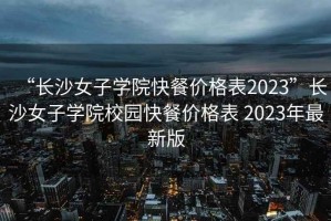 “長(cháng)沙女子學(xué)院快餐價(jià)格表2023”長(cháng)沙女子學(xué)院校園快餐價(jià)格表 2023年最新版
