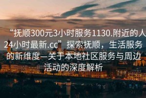 “撫順300元3小時(shí)服務(wù)1130.附近的人24小時(shí)最新.cc”探索撫順，生活服務(wù)的新維度—關(guān)于本地社區服務(wù)與周邊活動(dòng)的深度解析