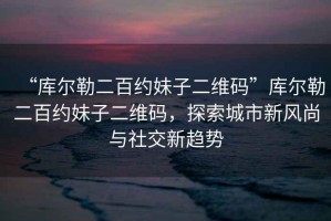 “庫爾勒二百約妹子二維碼”庫爾勒二百約妹子二維碼，探索城市新風(fēng)尚與社交新趨勢