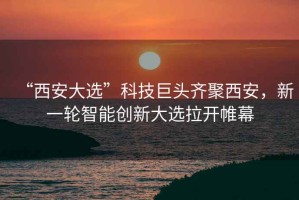 “西安大選”科技巨頭齊聚西安，新一輪智能創(chuàng  )新大選拉開(kāi)帷幕