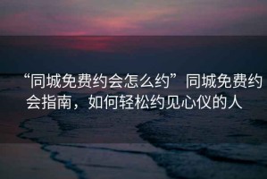 “同城免費約會(huì )怎么約”同城免費約會(huì )指南，如何輕松約見(jiàn)心儀的人