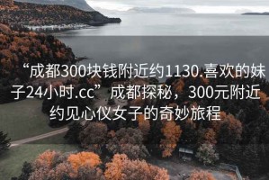 “成都300塊錢(qián)附近約1130.喜歡的妹子24小時(shí).cc”成都探秘，300元附近約見(jiàn)心儀女子的奇妙旅程