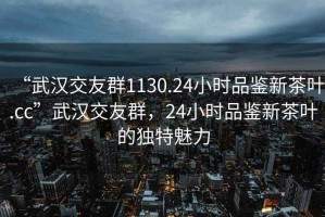 “武漢交友群1130.24小時(shí)品鑒新茶葉.cc”武漢交友群，24小時(shí)品鑒新茶葉的獨特魅力
