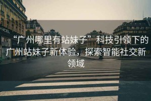“廣州哪里有站妹子”科技引領(lǐng)下的廣州站妹子新體驗，探索智能社交新領(lǐng)域