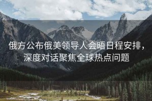 俄方公布俄美領(lǐng)導人會(huì )晤日程安排，深度對話(huà)聚焦全球熱點(diǎn)問(wèn)題