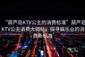 “葫蘆島KTV公主的消費標準”葫蘆島KTV公主消費大揭秘，探尋娛樂(lè )業(yè)的消費新標準