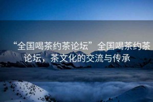 “全國喝茶約茶論壇”全國喝茶約茶論壇，茶文化的交流與傳承