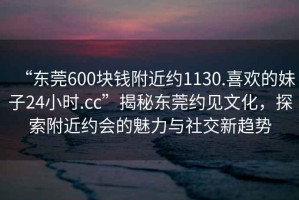 “東莞600塊錢(qián)附近約1130.喜歡的妹子24小時(shí).cc”揭秘東莞約見(jiàn)文化，探索附近約會(huì )的魅力與社交新趨勢