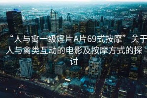“人與禽一級婬片A片69式按摩”關(guān)于人與禽類(lèi)互動(dòng)的電影及按摩方式的探討