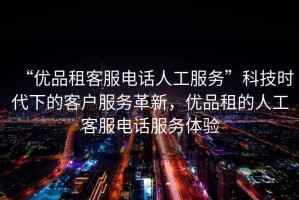 “優(yōu)品租客服電話(huà)人工服務(wù)”科技時(shí)代下的客戶(hù)服務(wù)革新，優(yōu)品租的人工客服電話(huà)服務(wù)體驗
