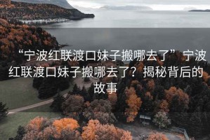 “寧波紅聯(lián)渡口妹子搬哪去了”寧波紅聯(lián)渡口妹子搬哪去了？揭秘背后的故事