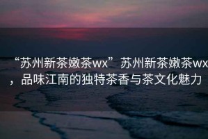 “蘇州新茶嫩茶wx”蘇州新茶嫩茶wx，品味江南的獨特茶香與茶文化魅力