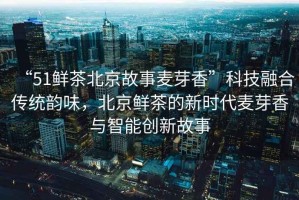 “51鮮茶北京故事麥芽香”科技融合傳統韻味，北京鮮茶的新時(shí)代麥芽香與智能創(chuàng  )新故事