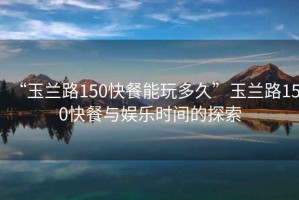 “玉蘭路150快餐能玩多久”玉蘭路150快餐與娛樂(lè )時(shí)間的探索