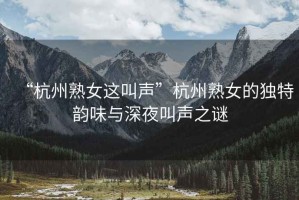 “杭州熟女這叫聲”杭州熟女的獨特韻味與深夜叫聲之謎