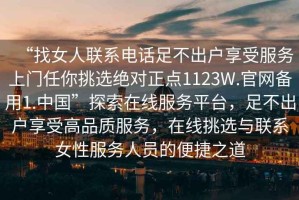 “找女人聯(lián)系電話(huà)足不出戶(hù)享受服務(wù)上門(mén)任你挑選絕對正點(diǎn)1123W.官網(wǎng)備用1.中國”探索在線(xiàn)服務(wù)平臺，足不出戶(hù)享受高品質(zhì)服務(wù)，在線(xiàn)挑選與聯(lián)系女性服務(wù)人員的便捷之道